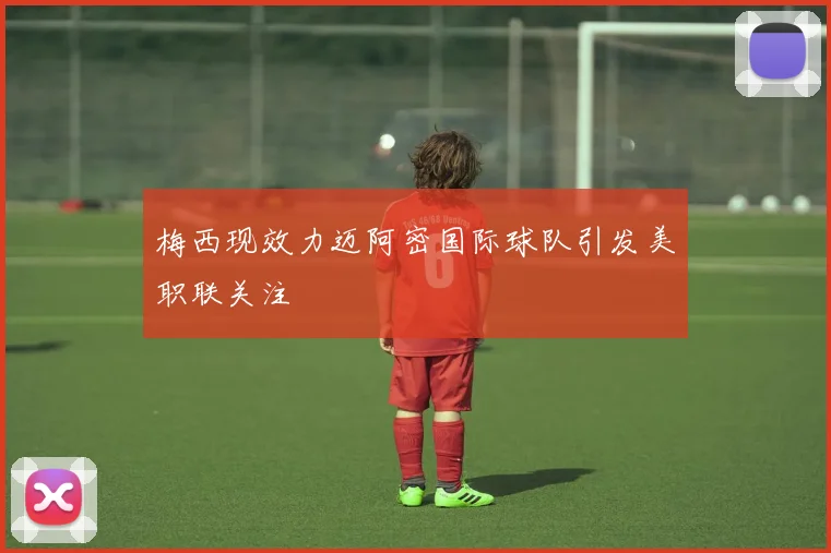 梅西现效力迈阿密国际球队引发美职联关注