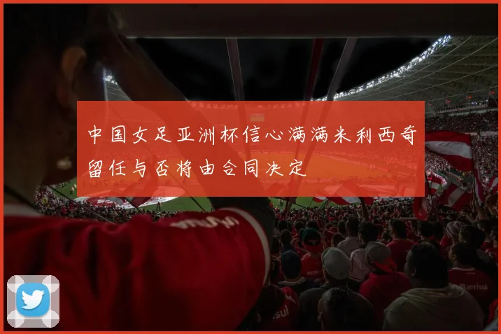 中国女足亚洲杯信心满满米利西奇留任与否将由合同决定