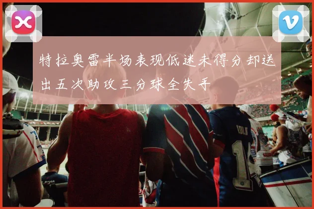 特拉奥雷半场表现低迷未得分却送出五次助攻三分球全失手