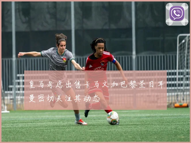 皇马考虑出售卡马文加巴黎圣日耳曼密切关注其动态