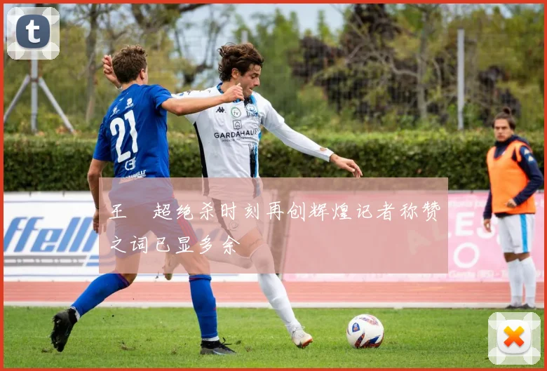 王燊超绝杀时刻再创辉煌记者称赞之词已显多余