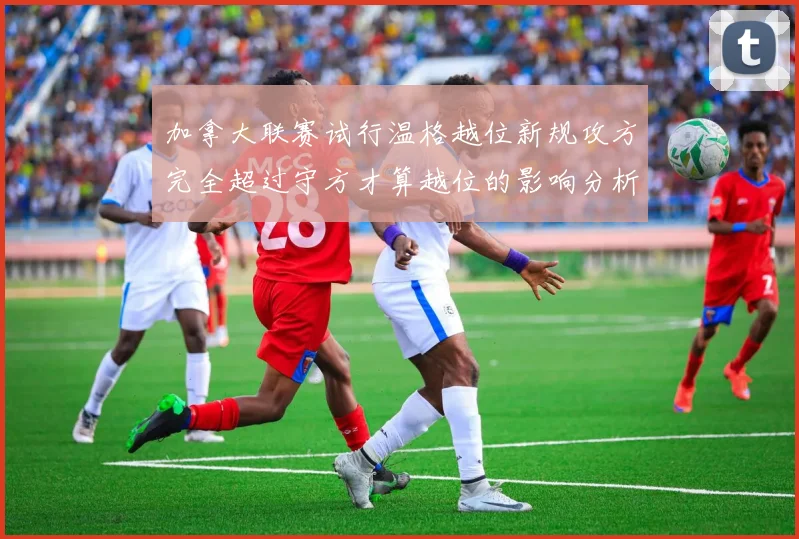 加拿大联赛试行温格越位新规攻方完全超过守方才算越位的影响分析