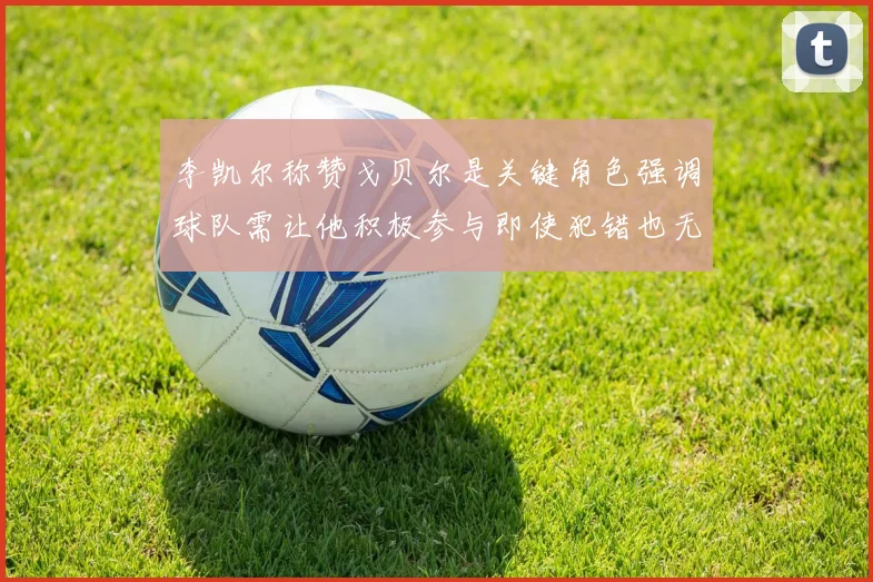 李凯尔称赞戈贝尔是关键角色强调球队需让他积极参与即使犯错也无妨