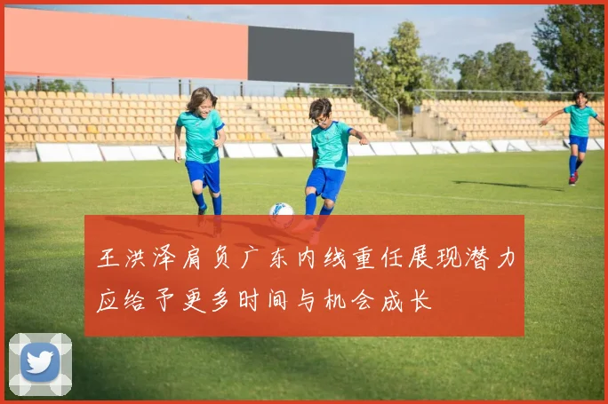 王洪泽肩负广东内线重任展现潜力应给予更多时间与机会成长