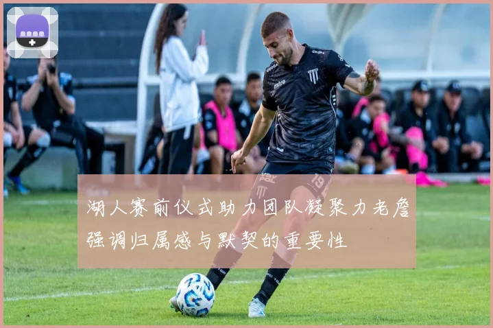 湖人赛前仪式助力团队凝聚力老詹强调归属感与默契的重要性