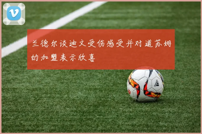 兰德尔谈迪文受伤感受并对道苏姆的加盟表示欣喜