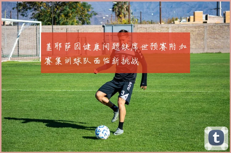基耶萨因健康问题缺席世预赛附加赛集训球队面临新挑战