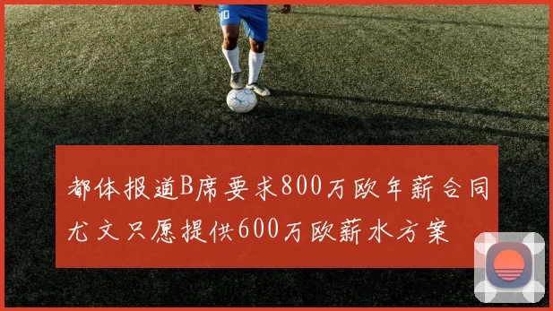 都体报道B席要求800万欧年薪合同尤文只愿提供600万欧薪水方案