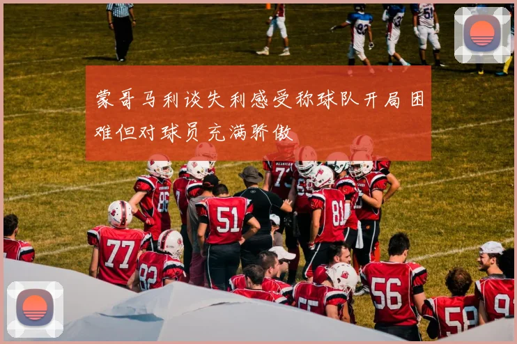 蒙哥马利谈失利感受称球队开局困难但对球员充满骄傲